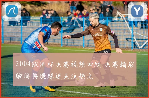 2004欧洲杯决赛视频回顾 决赛精彩瞬间再现球迷关注热点