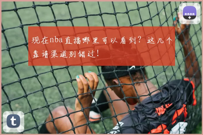 现在nba直播哪里可以看到？这几个靠谱渠道别错过！