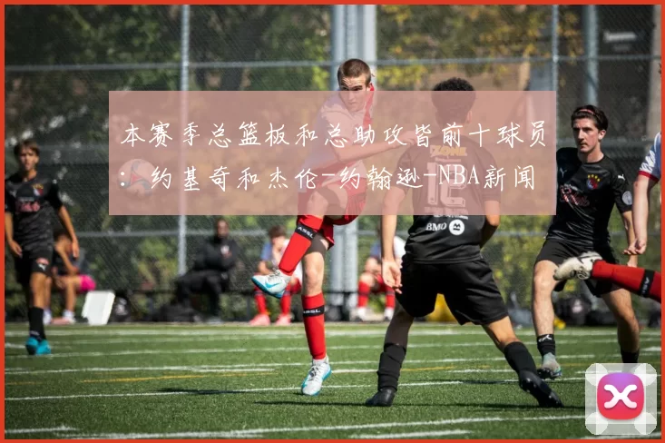 本赛季总篮板和总助攻皆前十球员：约基奇和杰伦-约翰逊-NBA新闻