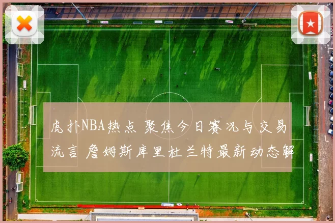 虎扑NBA热点 聚焦今日赛况与交易流言 詹姆斯库里杜兰特最新动态解析