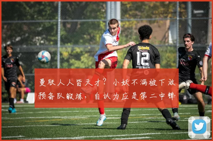 曼联人人皆天才？小妖不满被下放预备队锻炼，自认为应是第二中锋