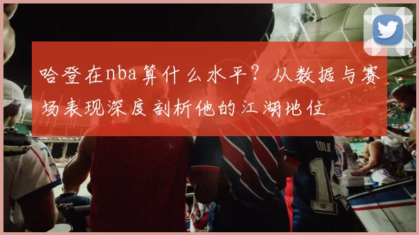 哈登在nba算什么水平？从数据与赛场表现深度剖析他的江湖地位