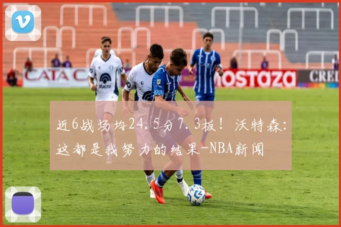 近6战场均24.5分7.3板！沃特森：这都是我努力的结果-NBA新闻