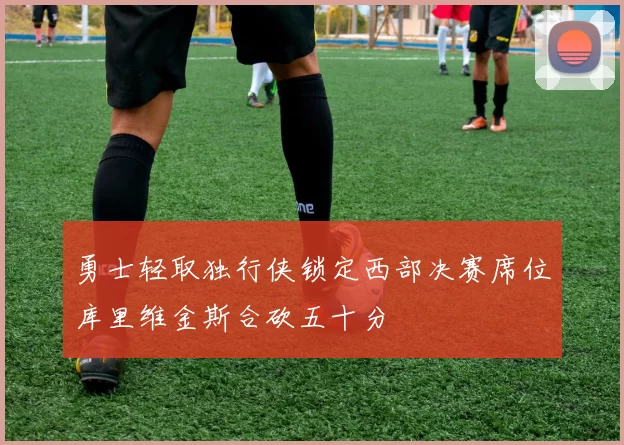 勇士轻取独行侠锁定西部决赛席位库里维金斯合砍五十分