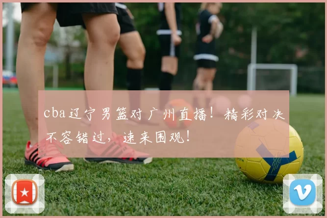cba辽宁男篮对广州直播！精彩对决不容错过，速来围观！