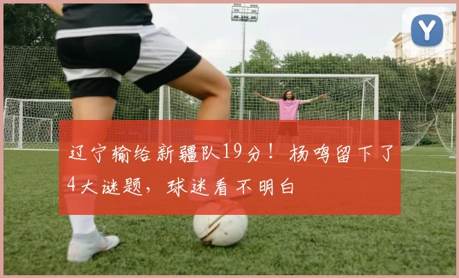 辽宁输给新疆队19分!杨鸣留下了4大谜题,球迷看不明白