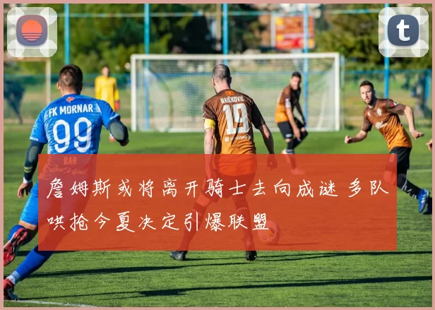 詹姆斯或将离开骑士去向成谜 多队哄抢今夏决定引爆联盟