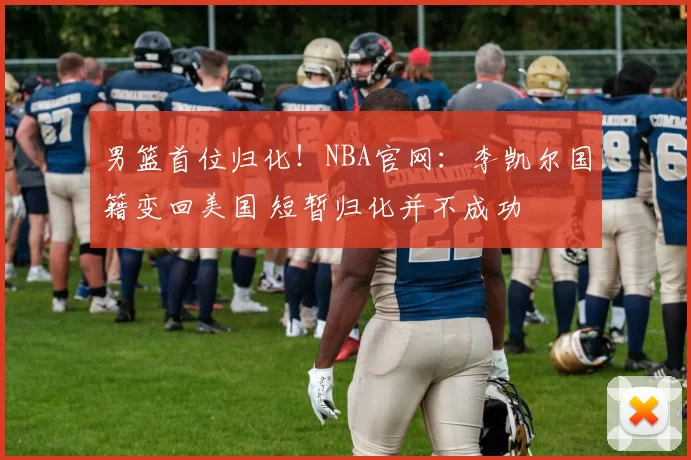 男篮首位归化！NBA官网：李凯尔国籍变回美国 短暂归化并不成功