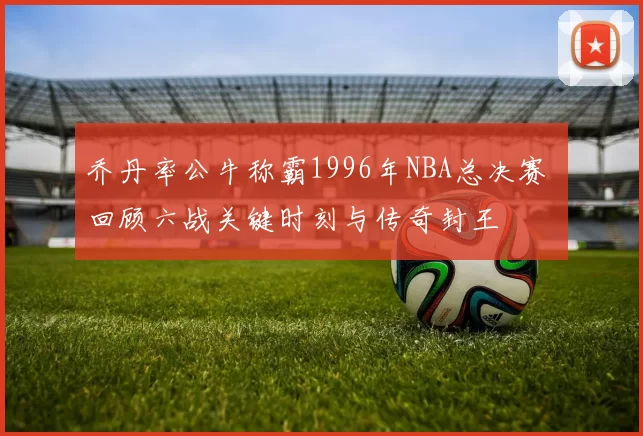 乔丹率公牛称霸1996年NBA总决赛 回顾六战关键时刻与传奇封王