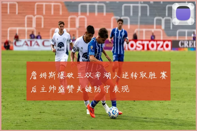 詹姆斯爆砍三双率湖人逆转取胜 赛后主帅盛赞关键防守表现