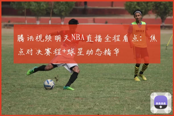 腾讯视频明天NBA直播全程看点：焦点对决赛程+球星动态精华
