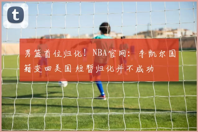 男篮首位归化！NBA官网：李凯尔国籍变回美国 短暂归化并不成功