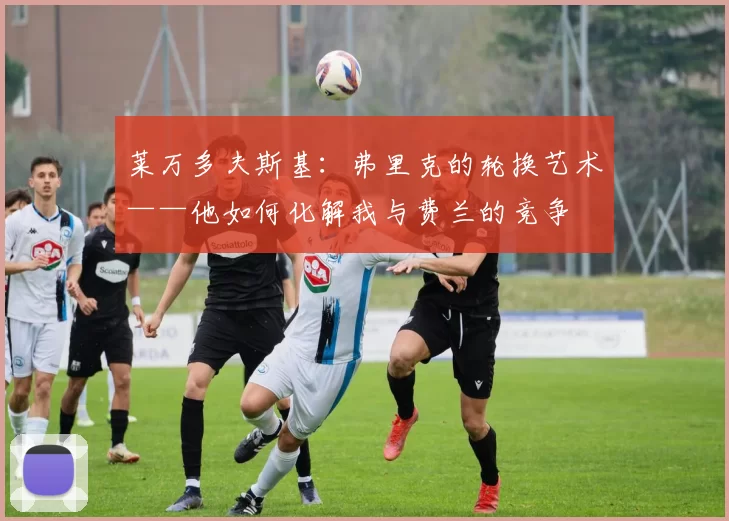 莱万多夫斯基：弗里克的轮换艺术——他如何化解我与费兰的竞争