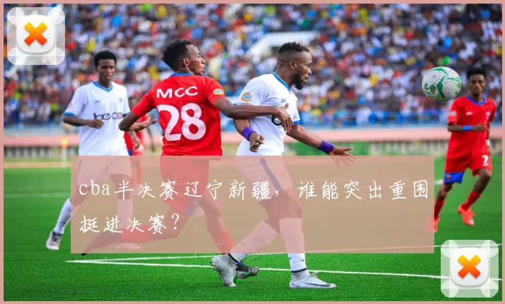 cba半决赛辽宁新疆，谁能突出重围挺进决赛？