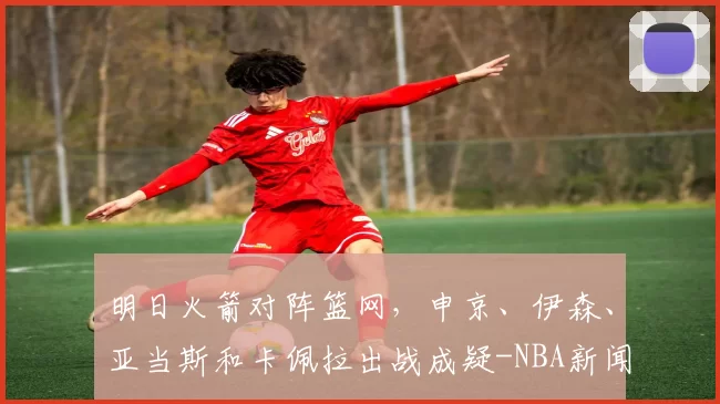 明日火箭对阵篮网,申京、伊森、亚当斯和卡佩拉出战成疑-NBA新闻