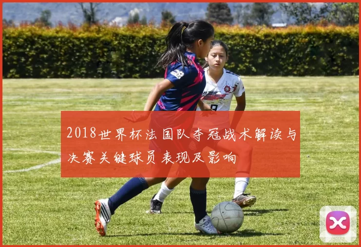 2018世界杯法国队夺冠战术解读与决赛关键球员表现及影响