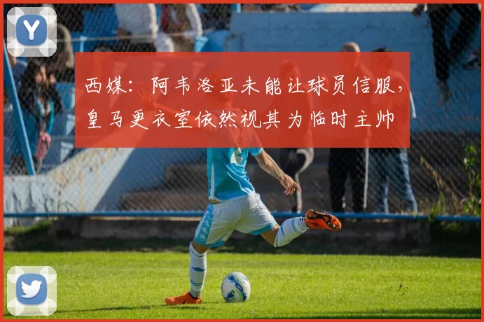 西媒：阿韦洛亚未能让球员信服，皇马更衣室依然视其为临时主帅