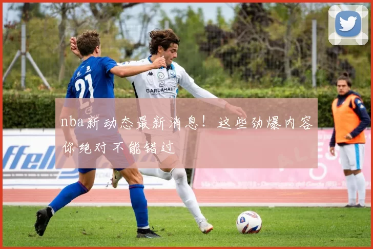nba新动态最新消息!这些劲爆内容你绝对不能错过
