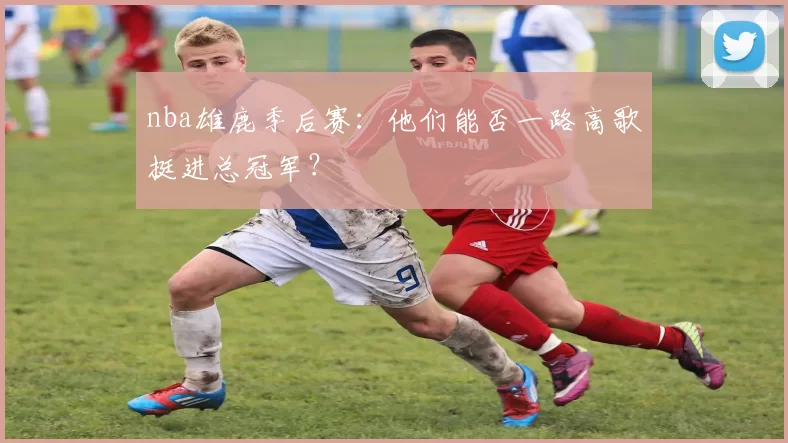 nba雄鹿季后赛：他们能否一路高歌挺进总冠军？