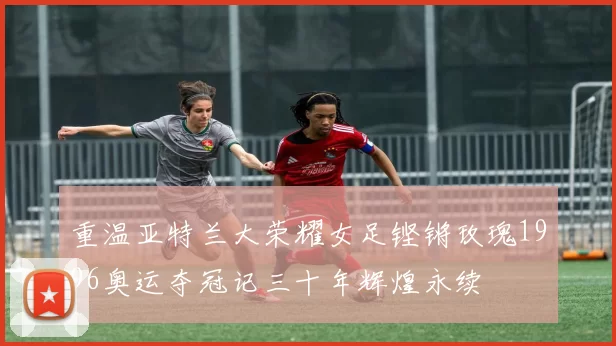 重温亚特兰大荣耀女足铿锵玫瑰1996奥运夺冠记三十年辉煌永续