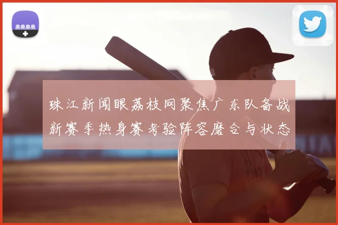珠江新闻眼荔枝网聚焦广东队备战新赛季热身赛考验阵容磨合与状态