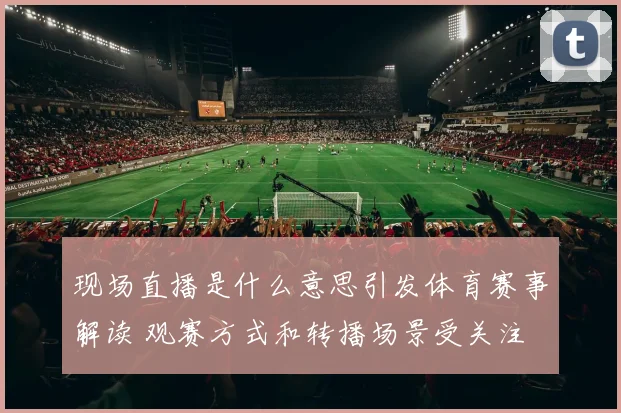 现场直播是什么意思引发体育赛事解读 观赛方式和转播场景受关注