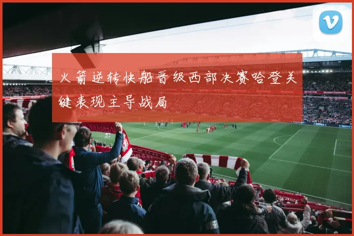 火箭逆转快船晋级西部决赛哈登关键表现主导战局