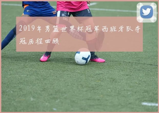 2019年男篮世界杯冠军西班牙队夺冠历程回顾