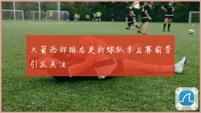 火箭西部排名更新球队季后赛前景引发关注