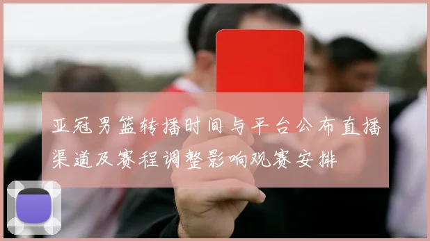 亚冠男篮转播时间与平台公布直播渠道及赛程调整影响观赛安排