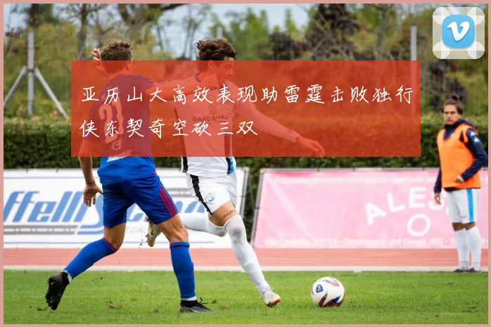 亚历山大高效表现助雷霆击败独行侠东契奇空砍三双