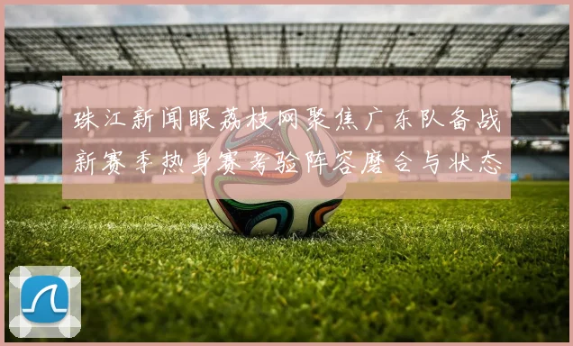 珠江新闻眼荔枝网聚焦广东队备战新赛季热身赛考验阵容磨合与状态