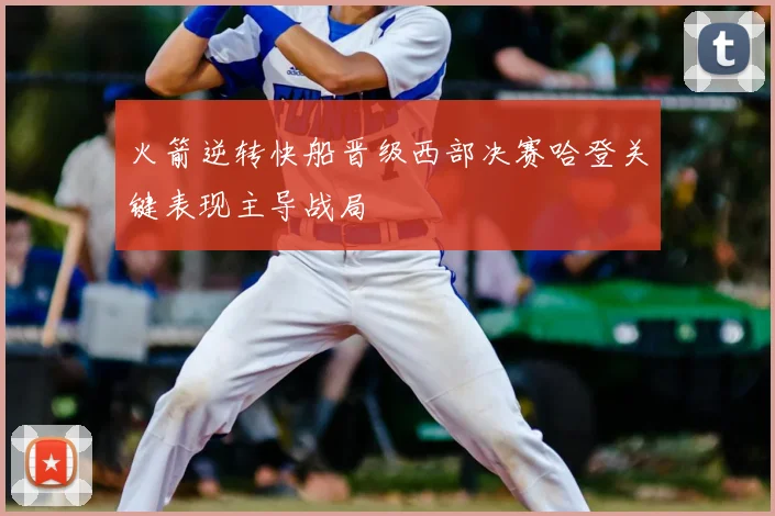 火箭逆转快船晋级西部决赛哈登关键表现主导战局