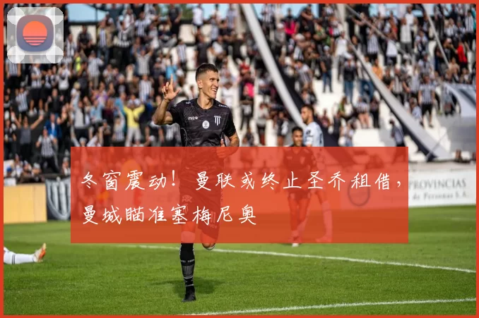 冬窗震动！曼联或终止圣乔租借，曼城瞄准塞梅尼奥