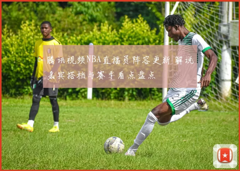 腾讯视频NBA直播员阵容更新 解说嘉宾搭档与赛季看点盘点