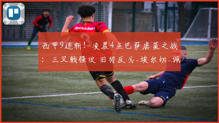 西甲9连斩！凌晨4点巴萨虐菜之战：三叉戟强攻 旧将反戈_埃尔切_佩尼亚_比赛