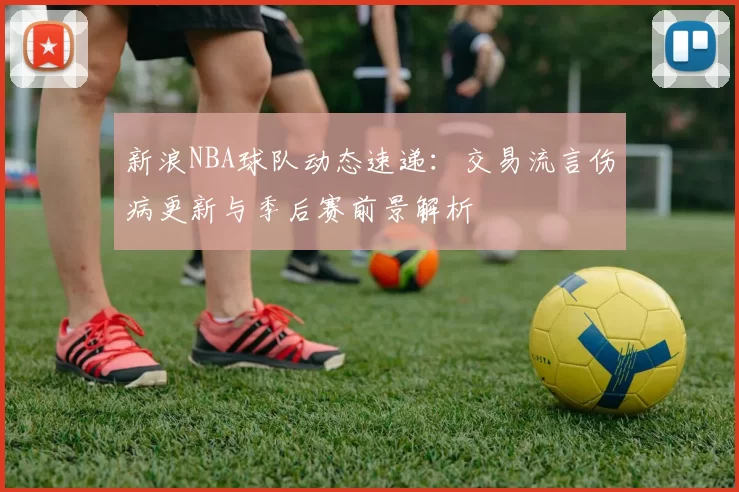 新浪NBA球队动态速递:交易流言伤病更新与季后赛前景解析
