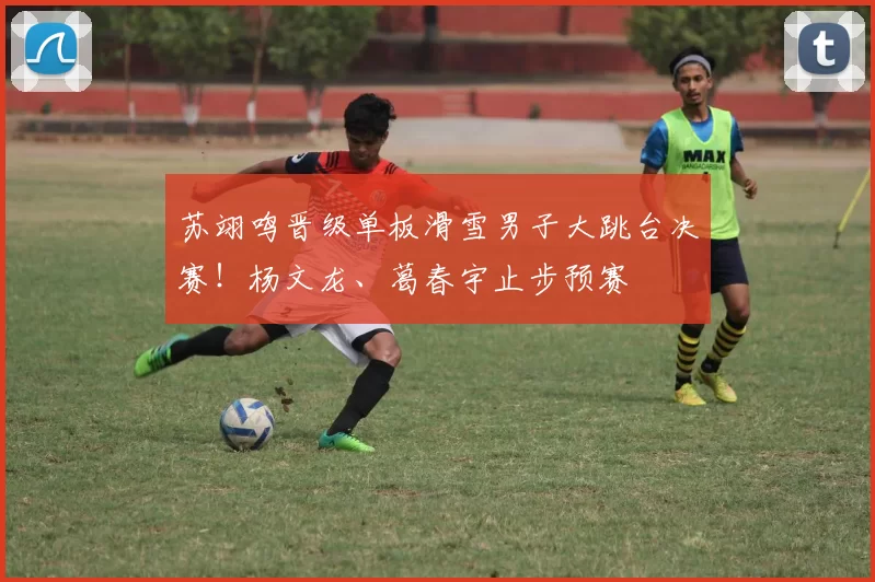 苏翊鸣晋级单板滑雪男子大跳台决赛！杨文龙、葛春宇止步预赛