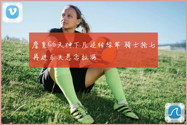 詹皇G6天神下凡逆转绿军 骑士抢七再进东决悬念拉满