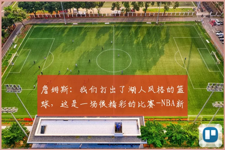 詹姆斯:我们打出了湖人风格的篮球,这是一场很精彩的比赛-NBA新闻