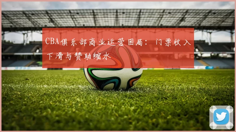 CBA俱乐部商业运营困局：门票收入下滑与赞助缩水