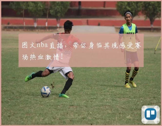 图文nba直播，带你身临其境感受赛场热血激情！
