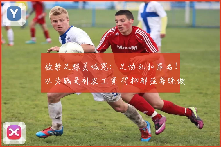 被禁足球员喊冤：足协乱扣罪名！以为钱是补发工资 得抑郁症每晚做噩梦