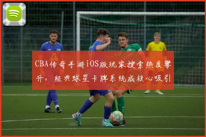 CBA传奇手游iOS版玩家搜索热度攀升，经典球星卡牌系统成核心吸引力