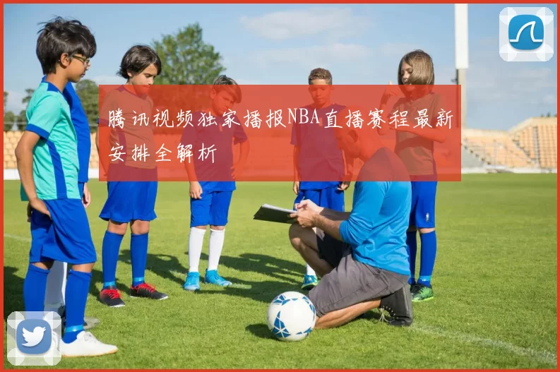 腾讯视频独家播报NBA直播赛程最新安排全解析