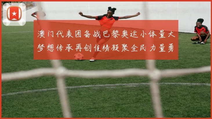 澳门代表团备战巴黎奥运小体量大梦想传承再创佳绩凝聚全民力量勇攀