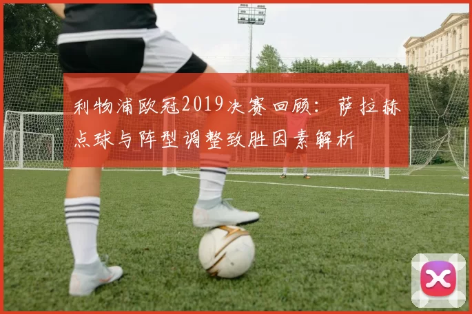 利物浦欧冠2019决赛回顾：萨拉赫点球与阵型调整致胜因素解析
