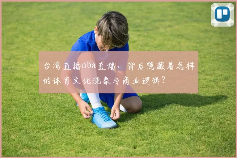 台湾直播nba直播,背后隐藏着怎样的体育文化现象与商业逻辑?